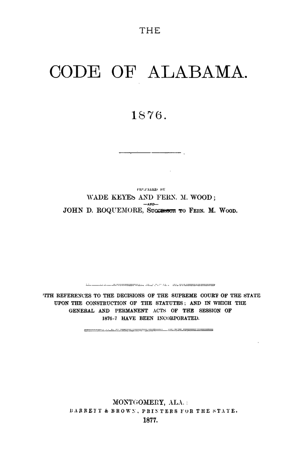 handle is hein.sstatutes/cefama0001 and id is 1 raw text is: THE

CODE OF ALABAMA.
1876.

WADE KEYEb AND FERN. M. WOOD;
JOHN D. ROQUEM3ORE, Sucoson To FERN. M. WOOD.

'ITH REFERENCES TO THE DECISIONS OF THE SUPREME COURT OF THE STATE
UPON THE CONSTRUCTION OF THE STATUTES; AND IN WHICH THE
GENERAL AND PERMANENT ACTS OF THE SESSION OF
1876-7 HAVE BEEN INCORPORATED.

MONTGOMERY, ALA.:
BAR RE T & BROWN, PRIN TERS FuR THE STATE.
1877.


