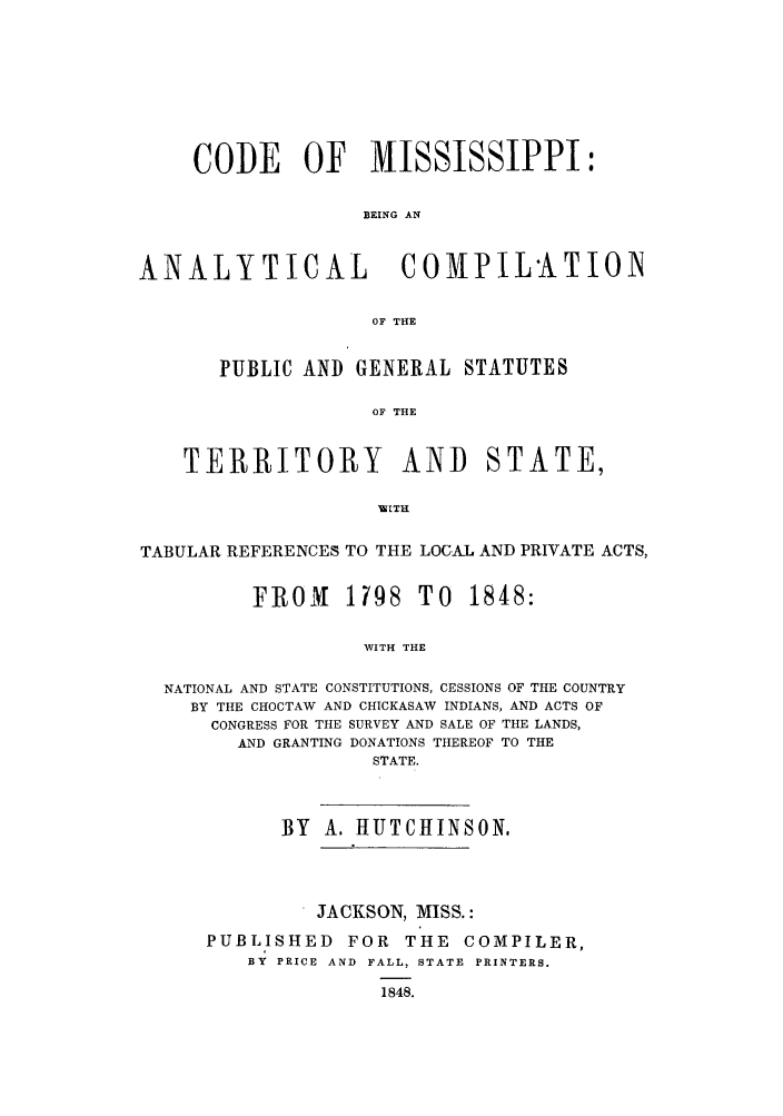 handle is hein.sstatutes/cefissi0001 and id is 1 raw text is: CODE OF MISSISSIPPI:
BEING AN
ANALYTICAL                COMPIL'ATION
OF THE
PUBLIC AND GENERAL STATUTES
OF THE
TERRITOR{Y AND STATE,
TABULAR REFERENCES TO THE LOCAL AND PRIVATE ACTS,
FROM 1798 TO 1848:
WITH THE
NATIONAL AND STATE CONSTITUTIONS, CESSIONS OF THE COUNTRY
BY THE CHOCTAW AND CHICKASAW INDIANS, AND ACTS OF
CONGRESS FOR THE SURVEY AND SALE OF THE LANDS,
AND GRANTING DONATIONS THEREOF TO THE
STATE.

BY A. HUTCHINSON,
JACKSON, MISS.:
PUBLISHED FOR THE COMPILER,
BY PRICE AND FALL, STATE PRINTERS.
1848.


