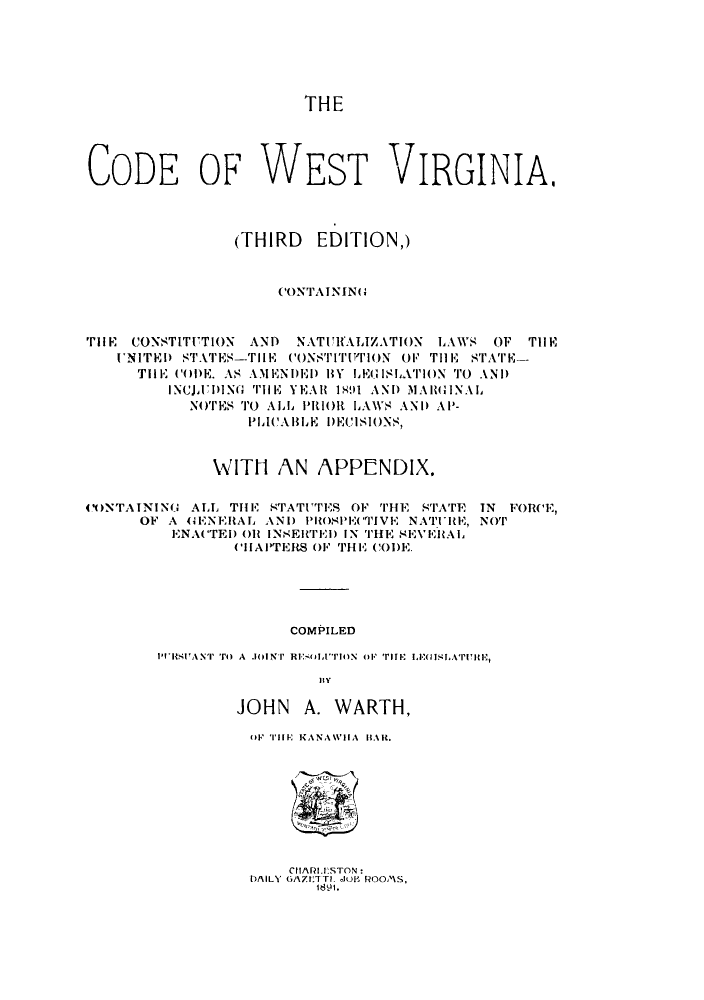 handle is hein.sstatutes/cefstinia0001 and id is 1 raw text is: THE

CODE OF WEST VIRGINIA.
(THIRD EDITION,)
CONTAININ(G
TiHE CONSTITUTION AND NATURALIZATION LAWS OF THE
uNITEl) STATES-TIIE CONSTIT'I'TTON OF THE STATE-
TiHE COl)E. AS AMENI)El) IY LEGISLATION TO AND
INCJX1)DING  TlE YEAll 1'491 AND M1AIM'INAL
NOTES TO ALL PRIOR L AWS AND AP-
PLICALHbE DECISIONS,
WITH AN APPC-NDIX.
CONTAINING, ALL THE STATUTES OF THE STATE TN FORCE,
OF A 4G1ENERAL ANI) PROMPECTIVE NATUlE, NOT
ENACTED 01 INSElRTEI) IN THE SE1'EltAL
CHAPTERS OF THE CODE.
COMPILED
pI'Sr AN'rOr  A JOINT RIolfTION O(F TH  LEMISLATURE,
IRV

JOHN A. WARTH,
OF TIE KANAWHA IIAR.

CIt/\fI.IESTON:
DAILY GAit1TTL 101b Fu OOMS,
1891.


