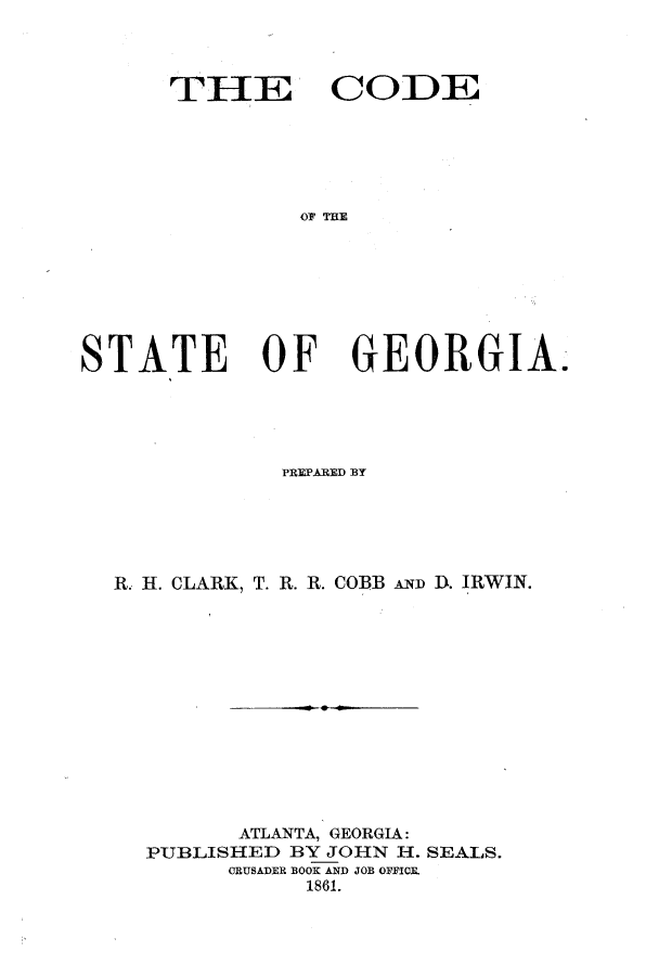 handle is hein.sstatutes/cefteg0001 and id is 1 raw text is: THEU CODE
OF THE
STATE OF GEORGIA.

PREPARED BY
R. H. CLARK, T. R. R. COBBANt: D. IRWIN.
ATLANTA, GEORGIA:
PUBLISHED BY JOHN H. SEALS.
CRUSADER BOOK AND JOB OFFICR
1861.


