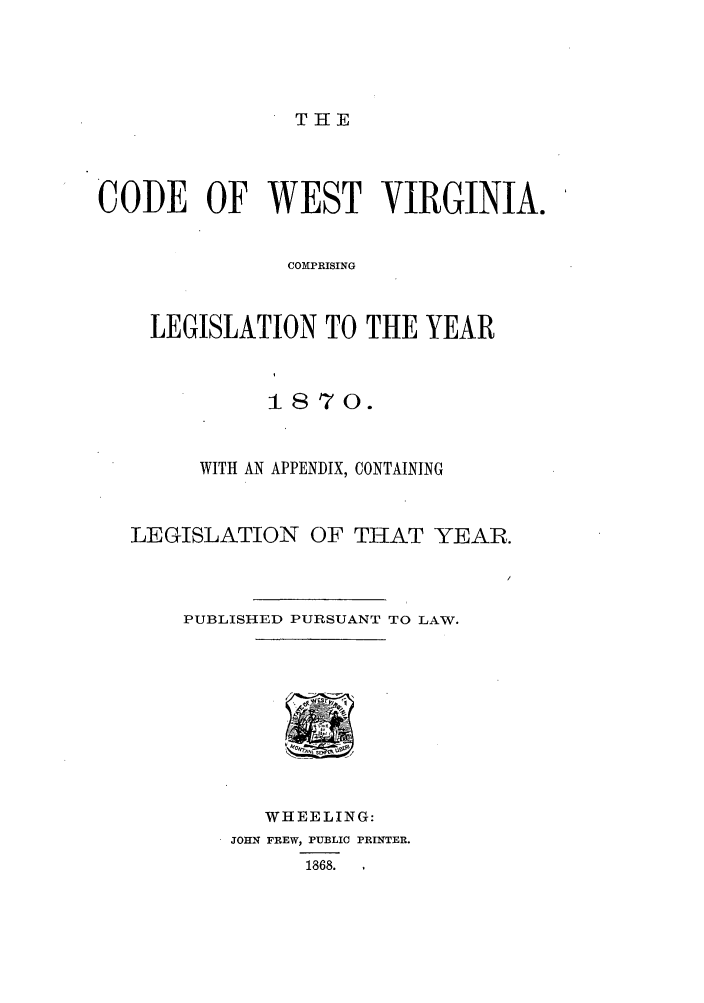 handle is hein.sstatutes/cewesly0001 and id is 1 raw text is: TiE

CODE OF WEST VIRGINIA.
COMPRISING
LEGISLATION TO THE YEAR

1870.
WITH AN APPENDIX, CONTAINING
LEGISLATION OF THAT YEAR.
PUBLISHED PURSUANT TO LAW.

WHEELING:
JOHN FREW, PUBLIC PRINTER.
1868.   ,


