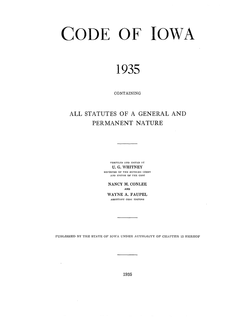 handle is hein.sstatutes/cfiowa0001 and id is 1 raw text is: CODE OF

IOWA

1935
CONTAINING
ALL STATUTES OF A GENERAL AND
PERMANENT NATURE
COMPILED AND EDITED IY
U. G. WHITNEY
REPORTER OF THE SUli M I  COUIlrT
AND EDITOR OF THE CODE
NANCY M. CONLEE
AND
WAYNE A. FAUPEL
ASSISTANT CODJ EDITORS
PUBLISHED BY THE STATE OF IOWA UNDER AUTHORITY OF CHAPTER 13 HEREOF

1935


