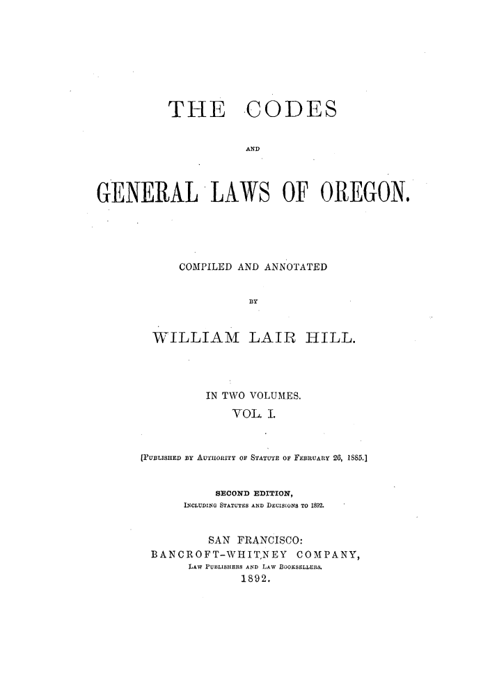 handle is hein.sstatutes/cgenlo0001 and id is 1 raw text is: THE

,CODES

AND

GENERAL LAWS OF OREGON,
COMPILED AND ANNOTATED
BY

WILLIAM

LAIR HILL.

IN TWO VOLUMES.
VOL. I.
[PUBLISHED BY AUTHORITY OF STATUTE OF FEBRUARY 26, 1885.]
SECOND EDITION,
INCLUDING STATUTES AND DECISIONS TO 1892.
SAN FRANCISCO:
BANCROFT-WHITNEY COMPANY,
LAW PUBLISHERS AND LAW BOOKSELLERS.
1892.


