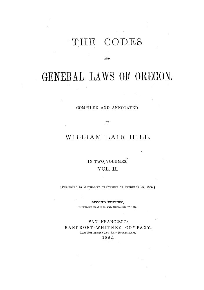 handle is hein.sstatutes/cgenlo0002 and id is 1 raw text is: THE CODES
AND
GENERAL LAWS OF OREGON,

COMPILED AND ANNOTATED
BY
WILLIAM LAIR HILL.

IN TWO. VOLUMES.
VOL. II.
[PUBLISHED By AUTHORrrTY OF STATUTE OF FEBRUARY 26, 1885.]
SECOND EDITION,
INCLUDING STATUTES AND DECISIONS TO 1892.
SAN FRANCISCO:
BANCROFT-WHITNEY COMPANY,
LAW PUBLISHERS AND LAW BOOKSELLERS.
1892.



