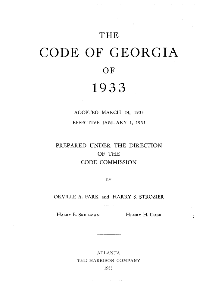handle is hein.sstatutes/cgeorma0001 and id is 1 raw text is: THE
CODE OF GEORGIA
OF
1933

ADOPTED MARCH 24, 1933
EFFECTIVE JANUARY 1, 1935
PREPARED UNDER THE DIRECTION
OF THE
CODE COMMISSION
BY
ORVILLE A. PARK and HARRY S. STROZIER

HARRY B. SKILLMAN

HENRY H. COBB

ATLANTA
THE HARRISON COMPANY
1935


