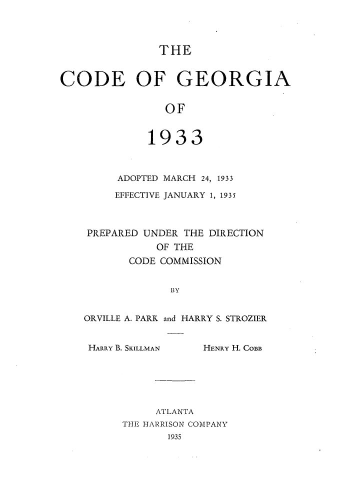 handle is hein.sstatutes/cgeorma0002 and id is 1 raw text is: THE
CODE OF GEORGIA
OF
1933

ADOPTED MARCH 24, 1933
EFFECTIVE JANUARY 1, 1935
PREPARED UNDER THE DIRECTION
OF THE
CODE COMMISSION
BY
ORVILLE A. PARK and HARRY S. STROZIER

HARRY B. SKILLMAN

HENRY H. COBB

ATLANTA
THE HARRISON COMPANY
1935


