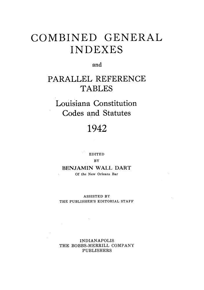 handle is hein.sstatutes/cgiprt0001 and id is 1 raw text is: COMBINED GENERAL
INDEXES
and
PARALLEL REFERENCE
TABLES
Louisiana Constitution
Codes and Statutes
1942
EDITED
BY
BENJAMIN WALL DART
Of the New Orleans Bar
ASSISTED BY
THE PUBLISHER'S EDITORIAL STAFF
INDIANAPOLIS
THE BOBBS-MERRILL COMPANY
PUBLISHERS


