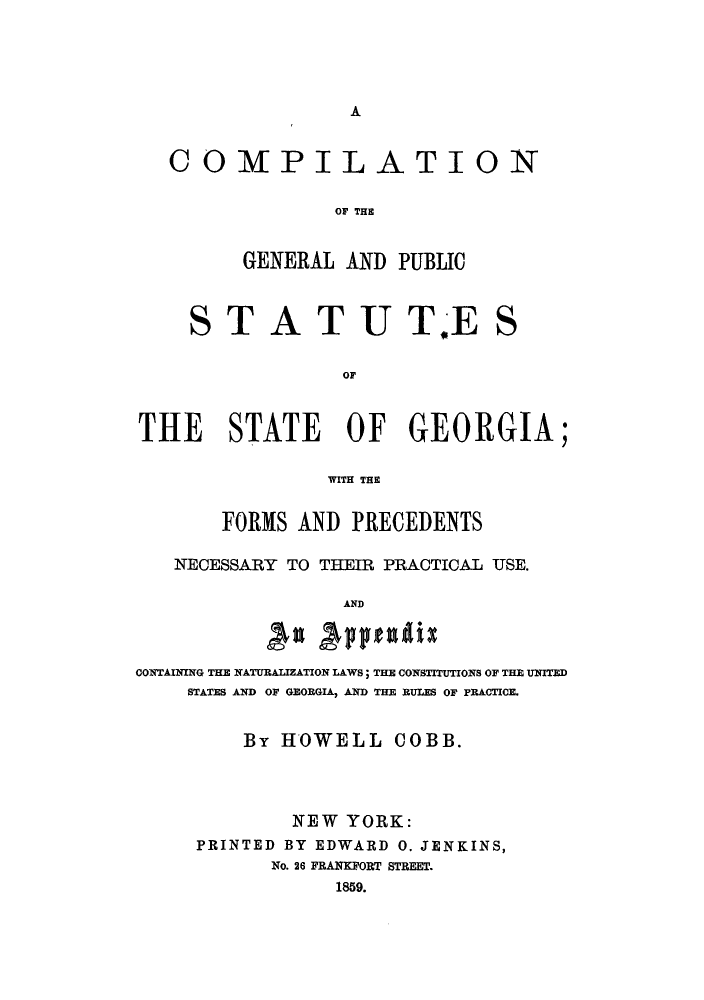 handle is hein.sstatutes/cgpsg0001 and id is 1 raw text is: A

COMPILATION
OF TH
GENERAL AND PUBLIC

STATUT#E

S

OF
THE STATE OF GEORGIA;
WITH THE
FORMS AND PRECEDENTS
NECESSARY TO THEIR PRACTICAL USE.
AND
CONTAINING THE NATURALIZATION LAWS; THE CONSTITUTIONS OF THE UNITED
STATES AND OF GEORGIA, AND THE RULES OF PRACTICE.
By HOWELL COBB.
NEW YORK:
PRINTED BY EDWARD 0. JENKINS,
No. 26 FRANKFORT STREET.
1859.



