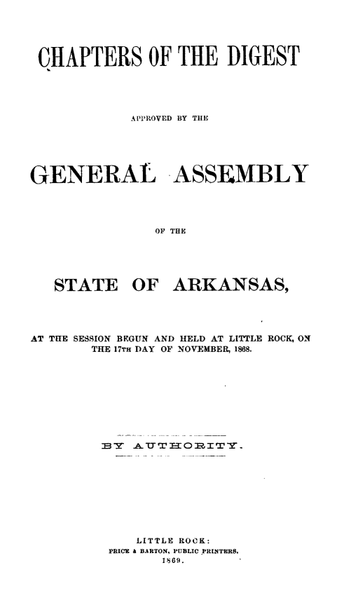 handle is hein.sstatutes/chdgark0001 and id is 1 raw text is: CHAPTERS OF THE DIGEST
APPROVED BY T[E
GENERAL -ASSE MBLY
OF THE
STATE OF ARKANSAS,

AT THE SESSION BEGUN AND HELD AT LITTLE ROCK, ON
THE 17TH DAY OF NOVEMBER. 1868.
LITTLE ROCK:
PRICE & BARTON, PUBLIC .PRINTURS.
1869.


