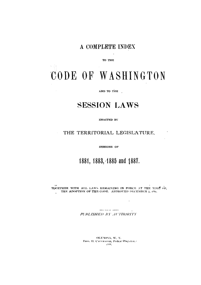 handle is hein.sstatutes/cicwat0001 and id is 1 raw text is: A COMPLETE INDEX
TO TH~E
CODE OF WASHINGTON
AND 'r THE~
SESSION LAWS
ENACTED BY
THE TERRITORIAL LEGISLATURE,
SESSIONS OP
1881, 1883,.1885 and 1887,
TOETHFlR VITH AI. LAWS REMAINING IN FORCE AT 'Ffl TIi O,
THE ADOPTION OF THE COl)E. APPROVED Ik'EMBER 7, I!r.
PUBLISHE-J) )A(T//OAI')
OLYMP    A  11  .
Ir s  Lf  C  v v ' II P ar.  1t   l it r s,*


