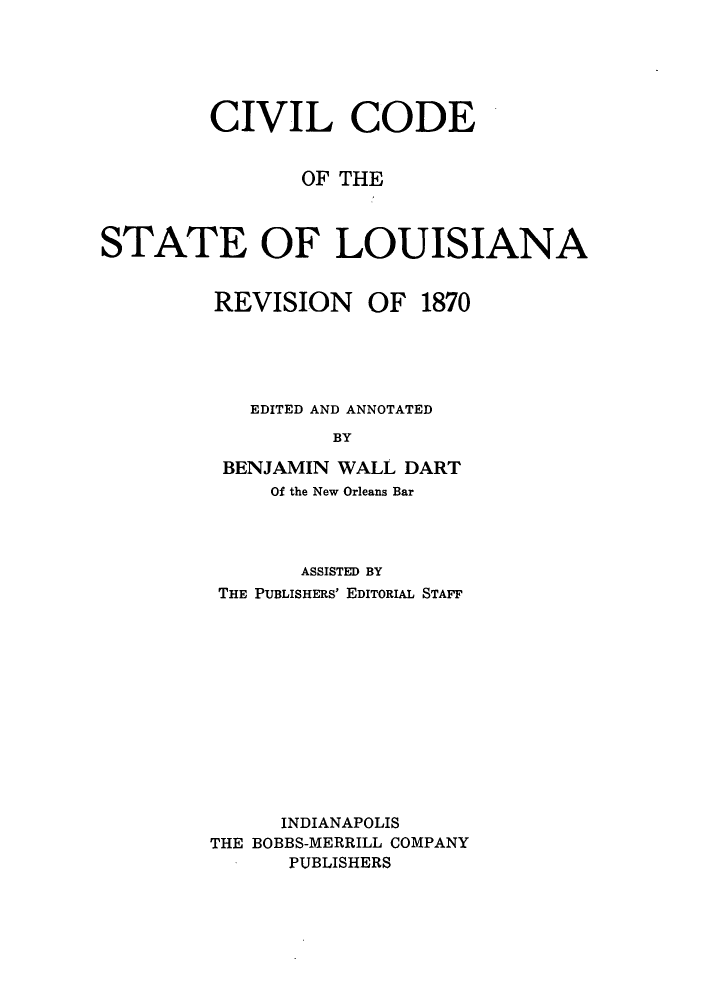 handle is hein.sstatutes/cidesla0001 and id is 1 raw text is: CIVIL CODE
OF THE
STATE OF LOUISIANA
REVISION OF 1870
EDITED AND ANNOTATED
BY
BENJAMIN WALL DART
Of the New Orleans Bar
ASSISTED BY
THE PUBLISHERS' EDITORIAL STAFF
INDIANAPOLIS
THE BOBBS-MERRILL COMPANY
PUBLISHERS


