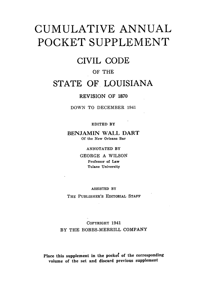 handle is hein.sstatutes/cidesla0002 and id is 1 raw text is: CUMULATIVE ANNUAL
POCKET SUPPLEMENT
CIVIL CODE
OF THE
STATE OF LOUISIANA
REVISION OF 1870
DOWN TO DECEMBER 1941
EDITED BY
BENJAMIN WALL DART
Of the New Orleans Bar
ANNOTATED BY
GEORGE A WILSON
Professor of Law
Tulane University
ASSISTED BY
THE PUBLISHER'S EDITORIAL STAFF
COPYRIGHT 1941
BY THE BOBBS-MERRILL COMPANY
Place this supplement in the pocket of the corresponding
volume of the set and discard previous supplement


