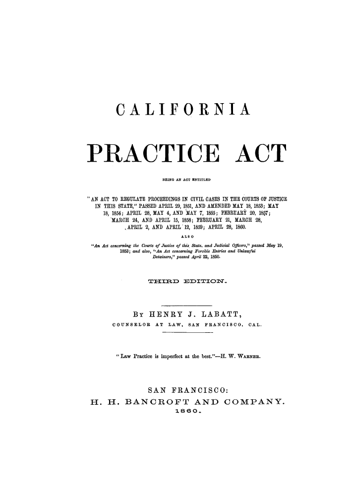 handle is hein.sstatutes/cifopa0001 and id is 1 raw text is: CALIFORNIA
PRACTICE ACT
BEING AN ACT ENTITLED
AN ACT TO REGULATE PROCEEDINGS IN CIVIL CASES IN THE COURTS OF JUSTICE
IN THIS STATE, PASSED APRIL 29, 1851, AND AMENDED MAY 18, 1853; MAY
18, 1854; APRIL 28, MAY 4, AND MAY 7, 1855; FEBRUARY 20, 1807;
MARCH 24, AND APRIL 15, 1858; FEBRUARY 21, MARCH 28,
APRIL 2, AND APRIL 12, 1859; APRIL 28, 1860.
ALSO
An Act concerning the Courts of Justice of this State. and Judicial Oficers, passed May 19,
1853; and also, An Act concerning Forcible Entries and Unlawfiul
Detainers, passed April 22, 1850.
TXMIIBD :EDrII1T.
By HENRY J. LABATT,
COUNSELOR AT LAW, SAN FRANCISCO. CAL.
Law Practice is imperfect at the best.-H. W. WARNER.
SAN FRANCISCO:
H. H. BANCROFT AND COMPANY.
1860.


