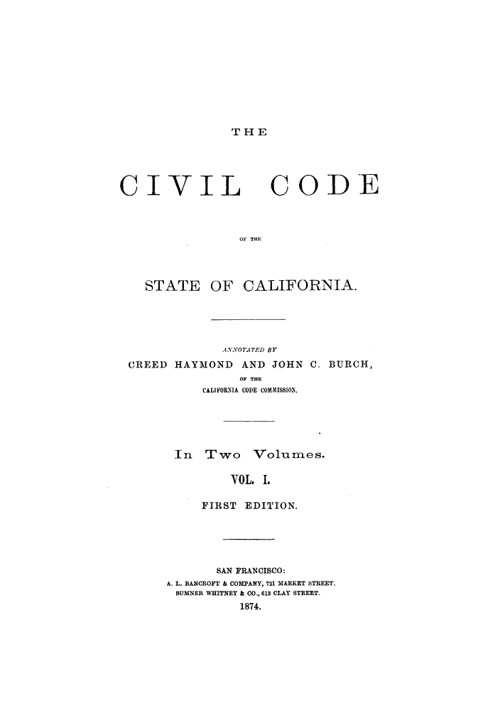 handle is hein.sstatutes/ciitst0001 and id is 1 raw text is: T H E

CIVIL CODE
OF THE
STATE OF CALIFORNIA.
A4NNOTATED BY
CREED HAYMOND AND JOHN C. BURCH,
OF THE
CALIFORNIA CODE COMMISS1ON.
In Two Volumes.
VOL. I.
FIRST EDITION.
SAN FRANCISCO:
A. L. BANCROFT & COMPANY, 721 MARKET STREET,
SUMNER WHITNEY & CO., 613 CLAY STREET.
1874.


