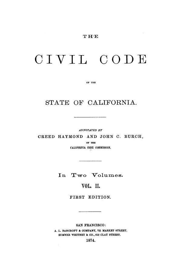 handle is hein.sstatutes/ciitst0002 and id is 1 raw text is: T I E

CIVIL CODE
STATE OF CALIFORNIA.
ANNOTATED BY
CREED HAYMOND AND JOHN C. BURCH,
OF TE
CALIFORNIA CODE COMMISSIOE.
In Two Volumes.
VOL. II.
FIRST EDITION.
SAN FRANCISCO:
A. L. BANCBOFT & COMPANY, 721 MARKET STREET,
SUMNER WHITNEY & CO., 613 CLAY STREET.
1874.


