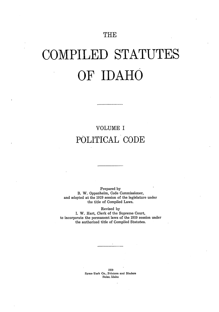 handle is hein.sstatutes/cildesfi0001 and id is 1 raw text is: THE

COMPILED STATUTES
OF IDAHO
VOLUME I
POLITICAL CODE
Prepared by
B. W. Oppenheim, Code Commissioner,
and adopted at the 1919 session of the legislature under
the title of Compiled Laws.
Revised by
I. W. Hart, Clerk of the Supreme Court,
to incorporate the permanent laws of the 1919 session under
the authorized title of Compiled Statutes.
1919
Syms-York Co., Printers and Binders
Boise, Idaho


