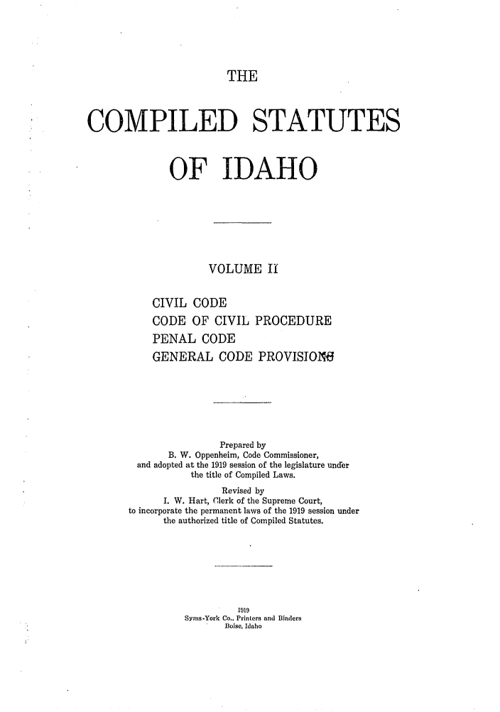 handle is hein.sstatutes/cildesfi0002 and id is 1 raw text is: THE

COMPILED STATUTES
OF IDAHO
VOLUME II
CIVIL CODE
CODE OF CIVIL PROCEDURE
PENAL CODE
GENERAL CODE PROVISION6
Prepared by
B. W. Oppenheim, Code Commissioner,
and adopted at the 1919 session of the legislature under
the title of Compiled Laws.
Revised by
I. W. Hart, Clerk of the Supreme Court,
to incorporate the permanent laws of the 1919 session under
the authorized title of Compiled Statutes.
1919
Syrns-York Co., Printers and Binders
Boise, Idaho


