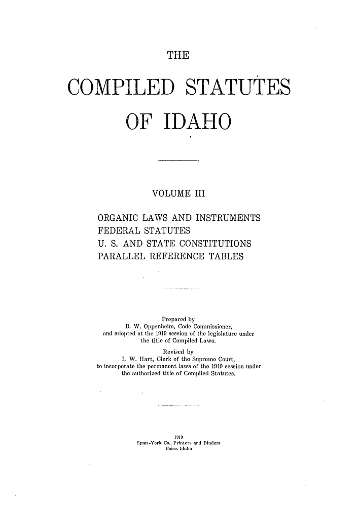 handle is hein.sstatutes/cildesfi0003 and id is 1 raw text is: THE
COMPILED STATUTES
OF IDAHO
VOLUME III
ORGANIC LAWS AND INSTRUMENTS
FEDERAL STATUTES
U. S. AND STATE CONSTITUTIONS
PARALLEL REFERENCE TABLES
Prepared by
B. W. Oppenhcim, Code Commissioner,
and adopted at the 1919 session of the legislature under
the title of Compiled Laws.
Revkied by
1. W. Hart, Clerk of the Supreme Court,
to incorporate the permanent laws of the 1919 session under
the authorized title of Compiled Statutes.
1919
Sym.l-York Co., 1'inter nnd Bindera
Boise, ,hnaio


