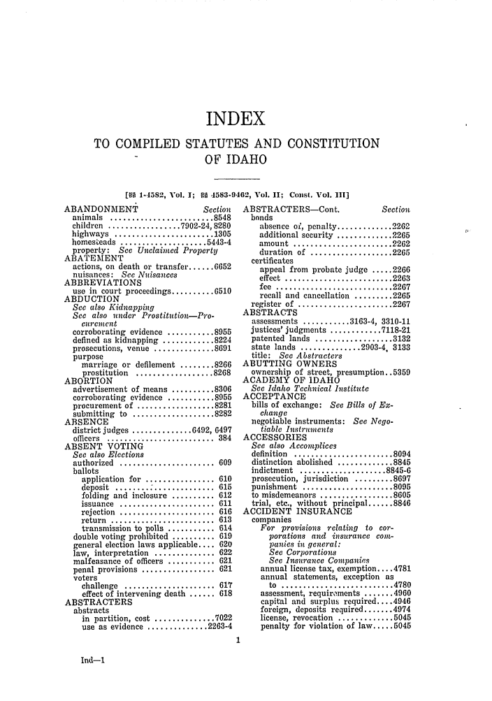 handle is hein.sstatutes/cildesfi0004 and id is 1 raw text is: INDEX
TO COMPILED STATUTES AND CONSTITUTION
OF IDAHO
[§  1-4582, Vol. 1; N 4583-9462, Vol. I; Const. Vol. 111]

ABANDONMENT                     Section
animals  ........................ 8548
children  ................. 7902-24, 8280
highways  ....................... 1305
homesteads ..................5443-4
property: See Unclaimed Property
ABATEMENT
actions, on death or transfer ...... 6652
nuisances: See Nuisances
ABBREVIATIONS
use in court proceedings .......... 6510
ABDUCTION
See also Kidnapping
See also under Prostitution-Pro-
curentent
corroborating evidence ........... 8955
defined as kidnapping ............ 8224
prosecutions, venue  .............. 8691
purpose
marriage or defilement ........ 8266
prostitution  .................. 8268
ABORTION
advertisement of means .......... 8306
corroborating evidence ........... 8955
procurement of  .................. 8281
submitting  to  ................... 8282
ABSENCE
district judges .............. 6492, 6497
officers  .........................  384
ABSENT VOTING
See also Elections
authorized  ......................  609
ballots
application  for  ................ 610
deposit  ........ ..............  615
folding and inclosure .......... 612
issuance  ......................  611
rejection  ......................  616
return  ........................  613
transmission to polls ........... 614
double voting prohibited .......... 619
general election laws applicable .... 620
law, interpretation .............. 622
malfeasance of officers ........... 621
penal provisions  ................. 621
voters
challenge  .....................  617
effect of intervening death ...... 618
ABSTRACTERS
abstracts
in  partition, cost  .............. 7022
use  as evidence  .............. 2263-4

ABSTRACTERS-Cont.                Section
bonds
absence ol, penalty ............. 2262
additional security ............. 2265
amount  ....................... 2262
duration  of  ................... 2265
certificates
appeal from probate judge ..... 2266
effect  ......................... 2263
fee  ........................... 2267
recall and cancellation ......... 2265
register  of  ...................... 2267
ABSTRACTS
assessments ........... 3163-4, 3310-11
justices' judgments ............ 7118-21
patented  lands  .................. 3132
state lands .............. 2903-4, 3133
title: See Abstracters
ABUTTING OWNERS
ownership of street, presumption. .5359
ACADEMY OF IDAHO
Sec Idaho Technical Institute
ACCEPTANCE
bills of exchange: See Bills of Ex-
change
negotiable instruments: See Nego-
tiable Instruments
ACCESSORIES
See also Accomplices
definition .....................8094
distinction abolished ............ 8845
indictment  .................... 8845-6
prosecution, jurisdiction ......... 8697
punishment  ..................... 8095
to misdemeanors ................. 8605
trial, etc., without principal ...... 8846
ACCIDENT INSURANCE
companies
For provisions relating to cor-
porations and insurance com-
panies in general:
See Corporations
See Insurance Companies
annual license tax, exemption .... 4781
annual statements, exception as
to .......................   4780
assessment, requir'ments.......4960
capital and surplus required .... 4946
foreign, deposits required ....... 4974
license, revocation ............. 5045
penalty for violation of law ..... 5045

Ind-1


