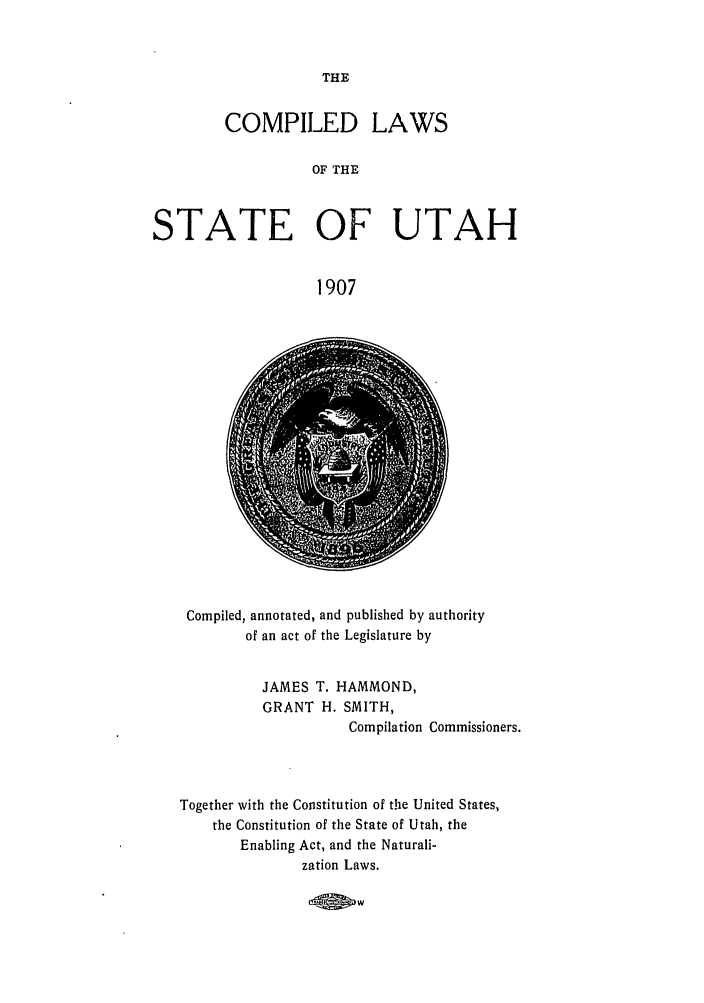 handle is hein.sstatutes/cilstut0001 and id is 1 raw text is: THE

COMPILED LAWS
OF THE
STATE OF UTAH
1907

Compiled, annotated, and published by authority
of an act of the Legislature by
JAMES T. HAMMOND,
GRANT H. SMITH,
Compilation Commissioners.
Together with the Constitution of the United States,
the Constitution of the State of Utah, the
Enabling Act, and the Naturali-
zation Laws.

40PW


