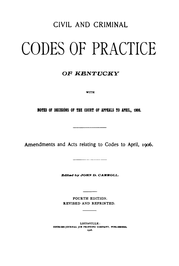 handle is hein.sstatutes/ciminalcod0001 and id is 1 raw text is: CIVIL AND CRIMINAL
CODES OF PRACTICE
OF KINTUCKY
WITH
NOTES OF DECISIOINS OF THE COURT OF APEALS TO APRIL, 1906.

Amendments and Acts relating to Codes to April, 1906.
Edited by JOHN D. CARROLL.
FOURTH EDITION.
REVISED AND REPRINTED.
LOUISVILLE:
COURIER*JOURNAL JOB PRINTIN4G COMPANY, PUBLISHERS.
1o96.


