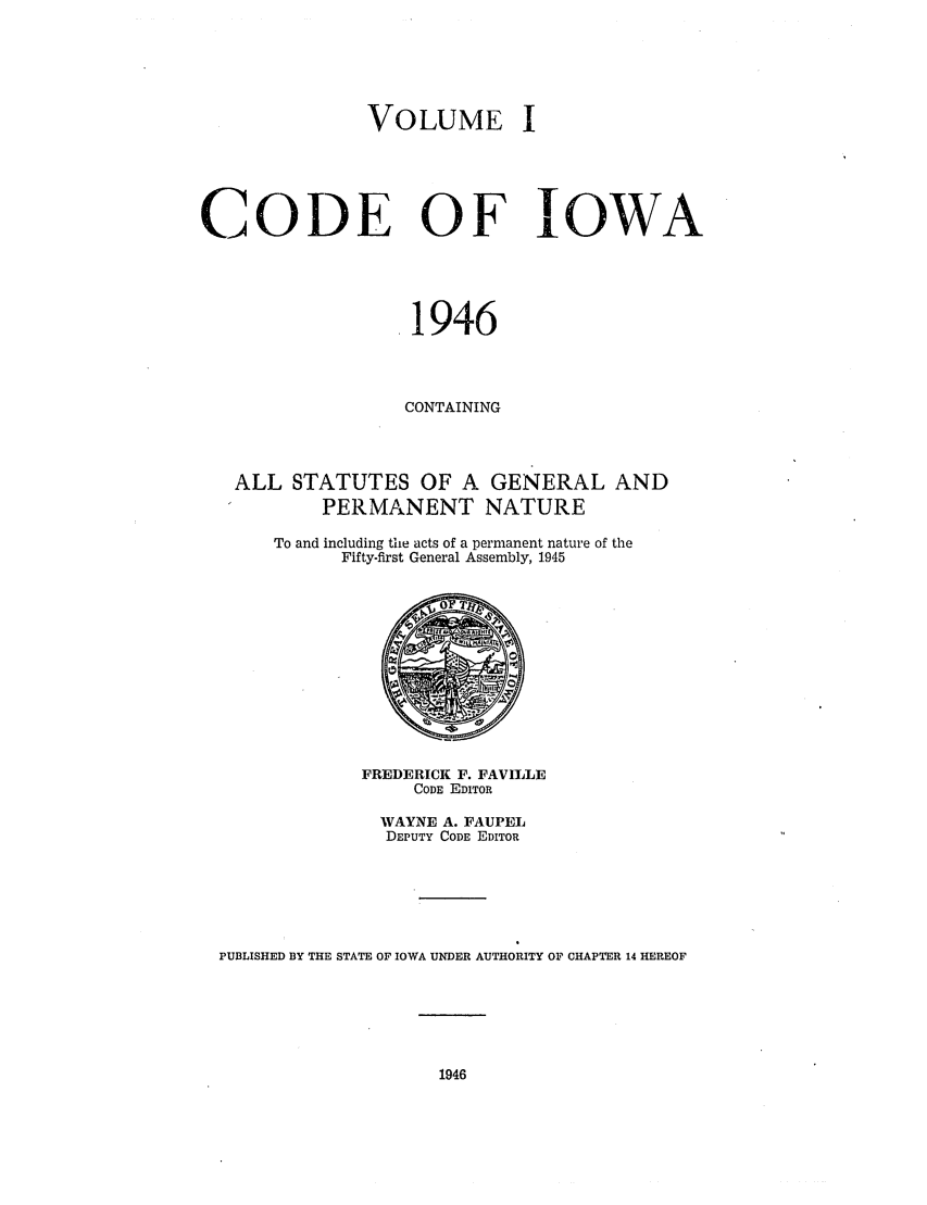 handle is hein.sstatutes/ciowa0001 and id is 1 raw text is: VOLUME I
CODE OF IOWA
1946
CONTAINING
ALL STATUTES OF A GENERAL AND
PERMANENT NATURE
To and including the acts of a permanent nature of the
Fifty-first General Assembly, 1945
FREDERICK F. FAVILLE
CODE EDITOR
WAYNE A. FAUPEL
DEPUTY CODE EDITOR
PUBLISHED BY THE STATE OF IOWA UNDER AUTHORITY OF CHAPTER 14 HEREOF

1946


