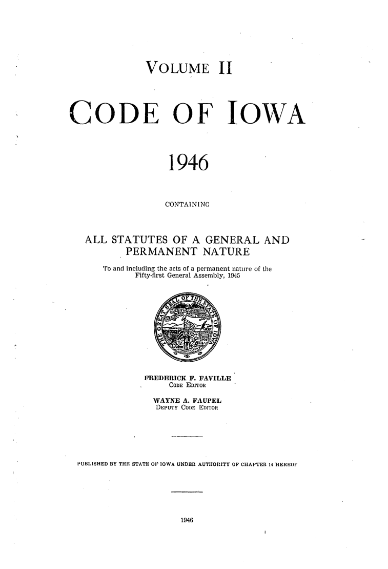 handle is hein.sstatutes/ciowa0002 and id is 1 raw text is: VOLUME II
CODE OF IOWA
1946
CONTAINI NC
ALL STATUTES OF A GENERAL AND
PERMANENT NATURE
To and including the acts of a permanent nature of the
Fifty-first General Assembly, 1.945
FREDERICK F. FAVILLE
CODE EDITOR
WAYNE A. FAUPEL
DEPUTY CODE EDITOR
PUBLISHED BY THE STATE OF IOWA UNDER AUTHORITY OF CHAPTER 14 HEREOF

1946



