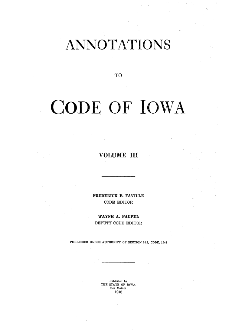 handle is hein.sstatutes/ciowa0003 and id is 1 raw text is: ANNOTATIONS
TO
CODE OF IOWA

VOLUME III
FREDERICK F. FAVILLE
CODE EDITOR
WAYNE A. FAUPEL
DEPUTY CODE EDITOR
PUBLISHED UNDER AUTHORITY OF SECTION 14.3, CODE, 1946

Published by
THE STATE OF IOWA
Des Moines
1946


