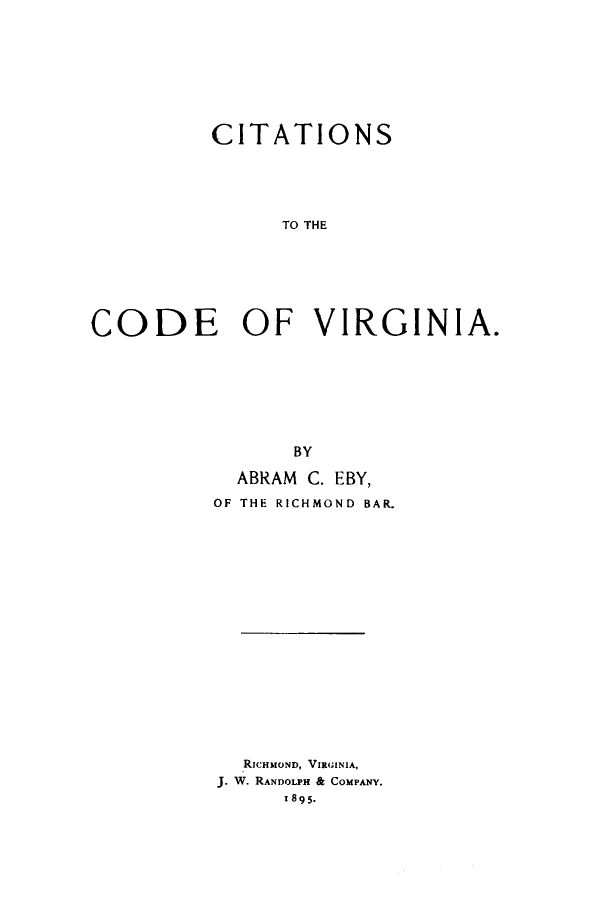 handle is hein.sstatutes/citcovir0001 and id is 1 raw text is: ï»¿CITATIONS
TO THE
CODE OF VIRGINIA.

BY
ABRAM C. EBY,
OF THE RICHMOND BAR.
RICHMOND, VIRGINIA,
J. W. RANDOLPH & COMPANY.
I895.


