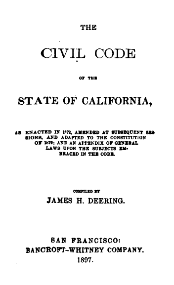 handle is hein.sstatutes/civcodca0001 and id is 1 raw text is: THE

CIVIL

CODE

of THE

STATE OF CALIFORNIA,
A8 ENACTED IN IM AMENDED AT SUUBEQUENT BU
SIONS. AND ADAPTED TO THE CONSTITUTION
OF 169; AND AN APPENDIX OF OEERAL
LAWS UPON THE SUBJECTS EM*
BRACED IN THE CODE
COPILED ST
JAMES H. DEERING.
SAN FRANCISCO:
BANCROFT-WHITNEY COMPANY.
1897.


