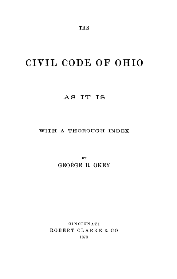 handle is hein.sstatutes/civcodoh0001 and id is 1 raw text is: THB

CIVIL CODE OF OHIO
AS IT IS
WITH A THOROUGH INDEX
BY
GEOIRGE B. OKEY

CINCINNATI
ROBERT CLARKE & CO
1878


