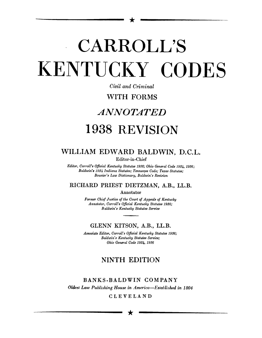 handle is hein.sstatutes/ckcici0001 and id is 1 raw text is: *

. CARROLL'S
KENTUCKY CODES
Civil and Criminal
WITH FORMS
ANNOTATED
1938 REVISION
WILLIAM EDWARD BALDWIN, D.C.L.
Editor-in-Chief
Editor, Carroll's Official Kentucky Statutes 1936; Ohio General Code 1934, 1986;
Baldwin's 1934 Indiana Statutes; Tennessee Code; Texas Statutes;
Bouvier's Law Dictionary, Baldwin's Revision
RICHARD PRIEST DIETZMAN, A.B., LL.B.
Annotator
Former Chief Justice of the Court of Appeals of Kentucky
Annotator, Carroll's Official Kentucky Statutes 1936;
Baldwin's Kentucky Statutes Service
GLENN KITSON, A.B., LL.B.
Associate Editor, Carroll's Official Kentucky Statutes 1936;
Baldwin's Kentucky Statutes Service;
Ohio General Code 1934, 1936
NINTH EDITION
BANKS-BALDWIN COMPANY
Oldest Law Publishing House in America-Established in 1804
CLEVELAND

*

I


