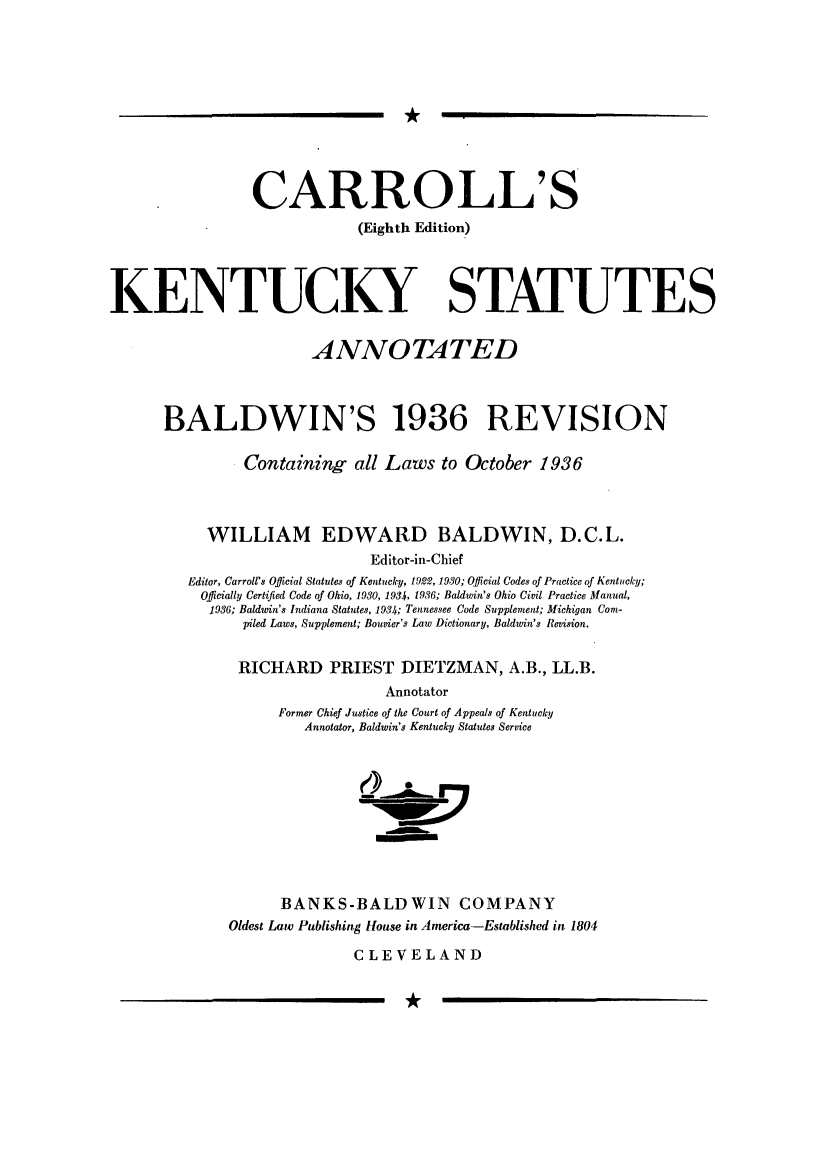 handle is hein.sstatutes/cksanb0001 and id is 1 raw text is: *

CARROLL'S
(Eighth Edition)

KENTUCKY

STATUTES

ANNOTATED
BALDWIN'S 1936 REVISION
Containing all Laws to October 1936
WILLIAM EDWARD BALDWIN, D.C.L.
Editor-in-Chief
Editor, Carroll's Official Statutes of Kentucky, 1922, 1930; Official Codes of Practice of Kentucky;
Officially Certiijed Code of Ohio, 1930, 1934, 1936; Baldwin's Ohio Civil Practice Manual,
1936; Baldwin's Indiana Statutes, 1934; Tennessee Code Supplement; Michigan Com-
piled Laws, Supplement; Bouvier's Law Dictionary, Baldwin's Revision.
RICHARD PRIEST DIETZMAN, A.B., LL.B.
Annotator
Former Chief Justice of the Court of Appeals of Kentucky
Annotator, Baldwin's Kentucky Statutes Service

___a
BANKS-BALDWIN COMPANY
Oldest Law Publishing House in America-Established in 1804
CLEVELAND

*


