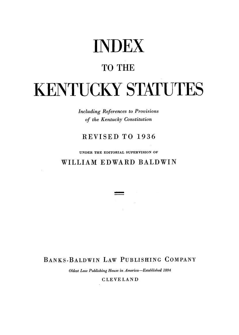 handle is hein.sstatutes/cksanb0002 and id is 1 raw text is: INDEX
TO THE
KENTUCKY STATUTES
Including References to Provisions
of the Kentucky Constitution
REVISED TO 1936
UNDER THE EDITORIAL SUPERVISION OF
WILLIAM EDWARD BALDWIN
BANKS-BALDWIN LAW PUBLISHING COMPANY
Oldest Law Publishing House in America-Established 1804
CLEVELAND


