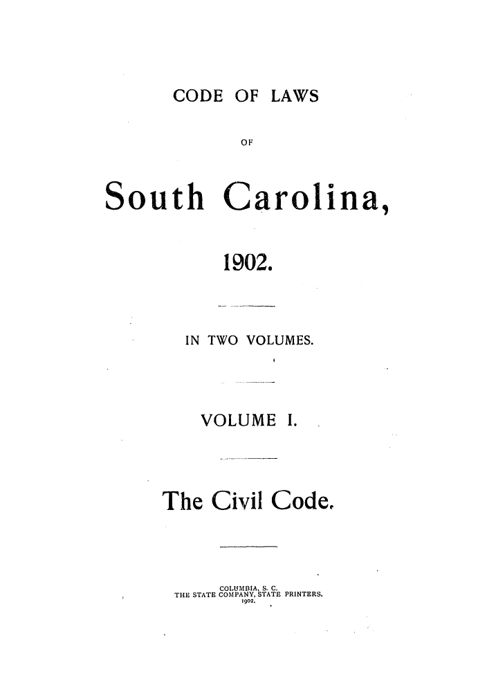 handle is hein.sstatutes/clauthca0001 and id is 1 raw text is: CODE OF LAWS

South Carolina,
1902.

IN TWO VOLUMES.

VOLUME

I.

The Civil

Code.

COLUMBIA, S. C.
THE STATE COMPANY, STATE PRINTERS.
1902.


