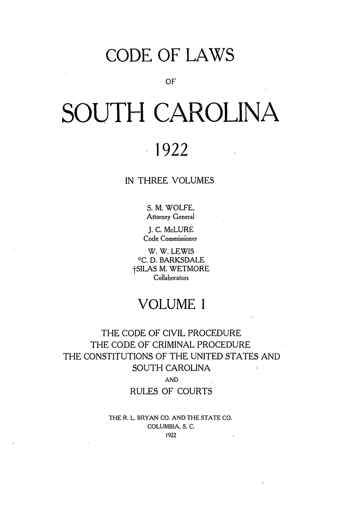 handle is hein.sstatutes/clawoca0001 and id is 1 raw text is: CODE OF LAWS
OF
SOUTH CAROLINA
. 1922
IN THREE VOLUMES
S. M. WOLFE,
Attorney General
J. C. McLURE
Code Commissioner
W. W. LEWIS
*C. D. BARKSDALE
tSILAS M. WETMORE
Collaborators
VOLUME I
THE CODE OF CIVIL PROCEDURE
THE CODE OF CRIMINAL PROCEDURE
THE CONSTITUTIONS OF THE UNITED STATES AND
SOUTH CAROLINA
AND
RULES OF COURTS
THE R. L. BRYAN CO. AND THE STATE CO.
COLUMBIA, S. C.
1922


