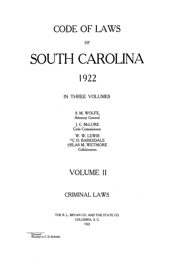 handle is hein.sstatutes/clawoca0002 and id is 1 raw text is: CODE OF LAWS
OF
SOUTH CAROLINA
1922
IN THREE VOLUMES
S. M. WOLFE,
Attorney General
J. C. McLURE
Code Commissioner
W. W. LEWIS
*C. D. BARKSDALE
tSILAS M. WETMORE
Collaborators
VOLUME II
CRIMINAL LAWS
THE R. L. BRYAN CO. AND THE STATE CO.
COLUMBIA, S. C.
1922
*Dcccased
tSuccessor to C. D. Barksdalc


