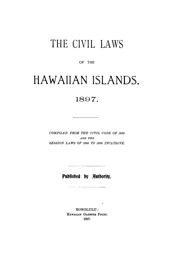 handle is hein.sstatutes/clhawc0001 and id is 1 raw text is: THE CIVIL LAWS
OF THE
HAWAIIAN ISLANDS,

1897.

COMPILED FROM THE CIVIL CODE OF 1869
AND THE
SESSION LAWS OF 1860 TO 1896 INCL USI YE.
Publisbed by JIntbority.
HONOLULU:
HAWAzAN GAZETTE PPINT.
1897.


