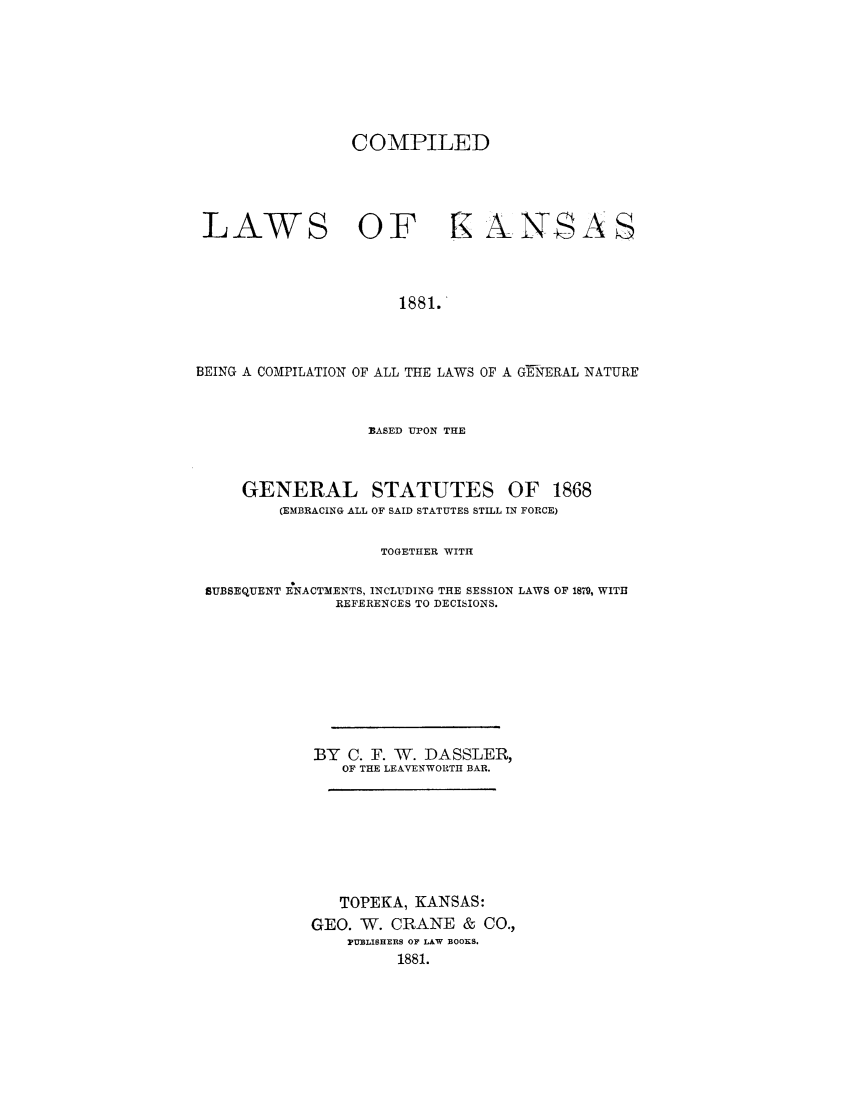 handle is hein.sstatutes/clkabue0001 and id is 1 raw text is: COMPILED
LAWS OF rKANSAS
1881.
BEING A COMPILATION OF ALL THE LAWS OF A GENERAL NATURE
BASED UPON THE
GENERAL STATUTES OF 1868
(EMBRACING ALL OF SAID STATUTES STILL IN FORCE)
TOGETHER WITH
SUBSEQUENT ENACTMENTS, INCLUDING THE SESSION LAWS OF 1879, WITH
REFERENCES TO DECISIONS.
BY C. F. W. DASSLER,
OF THE LEAVENWORTH BAR.
TOPEKA, KANSAS:
GEO. W. CRANE & CO.,
PUBLISHERS OF LAW BOOKS.
1881.


