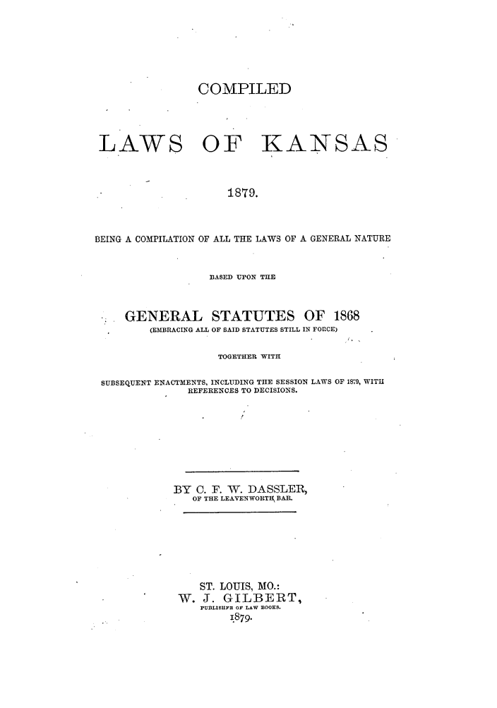 handle is hein.sstatutes/clkctg0001 and id is 1 raw text is: COMPILED
LAWS OF KANSAS
1879.
BEING A COMPILATION OF ALL THE LAWS OF A GENERAL NATURE

33ASED UPON THE
GENERAL STATUTES OF 1868
(EMBRACING ALL OF SAID STATUTES STILL IN FOECE)

TOGETHER WITH

SUBSEQUENT ENACTMENTS, INCLUDING THE SESSION LAWS OF 1879, WITH
REFERENCES TO DECISIONS.
BY C. F. W. DASSLER,
OF THE LEAVENWORTH, BAR.
ST. LOUIS, MO.:
W. J. GILBERT,
PU13LISIIFR OF LAW BOOKS.
1.879.


