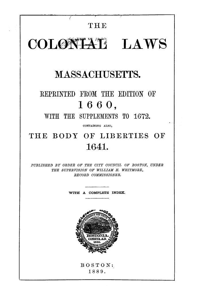 handle is hein.sstatutes/cllmare0001 and id is 1 raw text is: THE

COLONIML

LAWS

MASSACHUSETTS.
REPRINTED FROM THE EDITION OF
1660,

WITH THE

SUPPLEMENTS

TO 1672.

CONTAINING ALSO,

THE BODY

OF LIBERTIES

1641.
PUBLISlED BY ORDER OF THE CITY COUNCIL OF BOSTON, UNDER
THE SUPERVISION OF WILLIAM H. WHITMORE,
RECORD COMMISSIONER.
WITH A COMPLETE INDEX.

BOSTON:
1889.

OF


