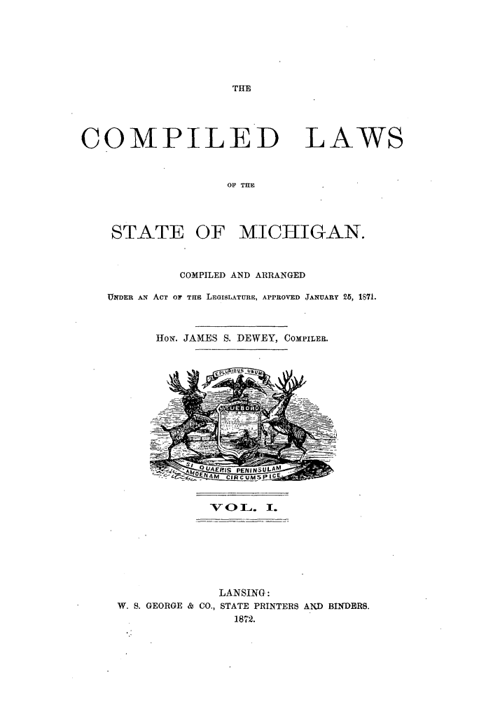 handle is hein.sstatutes/clmich0001 and id is 1 raw text is: THE

COMPILED

LAWS

OF THE

STATE

OF MICHIGAN.

COMPILED AND ARRANGED
UNDER AN ACT OF THE LEGISLATURE, APPROVED JANUARY 25, 1871.
HoN. JAMES S. DEWEY, COMPILER.
Zy  Q A EJ-jS  PE NN U A M
40 rO IlAA  CIRCUMS IC'

-V  OI ][_.     I.

LANSING:
W. S. GEORGE & CO., STATE PRINTERS AND BINDERS.
1872.


