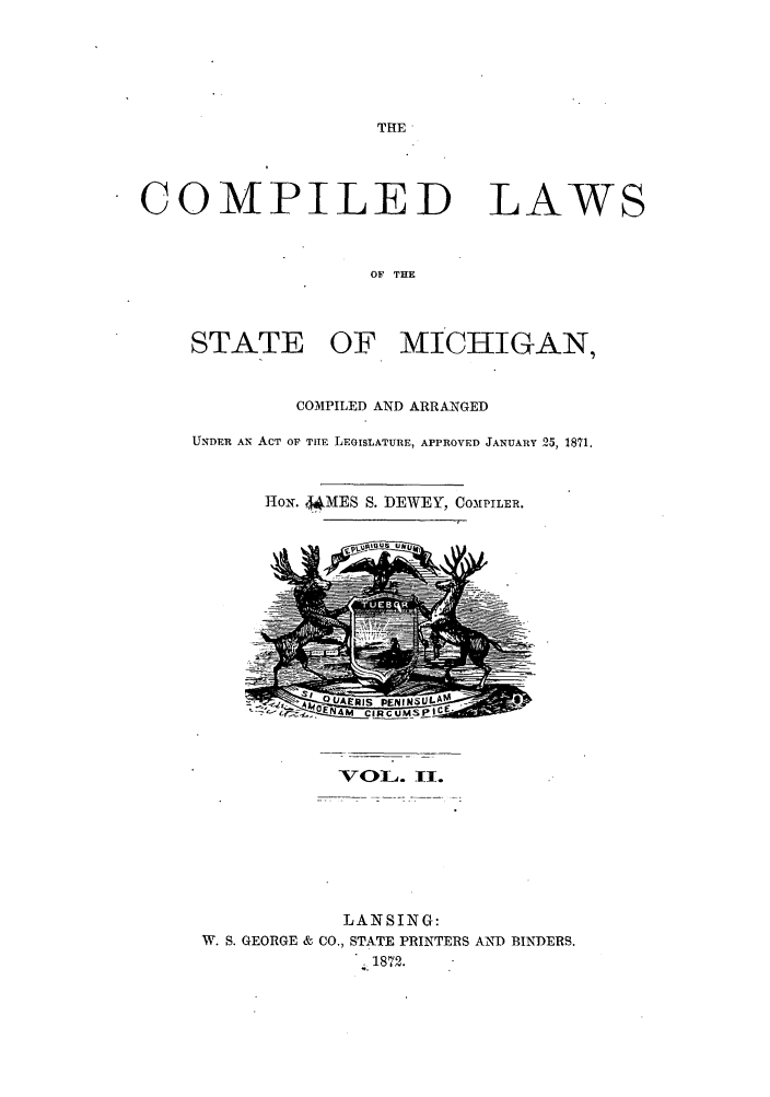 handle is hein.sstatutes/clmich0002 and id is 1 raw text is: THE

COMPILED

LAWS

OF THE

STATE OF. MICHIGAN,
COMPILED AND ARRANGED
UNDER AN ACT OF TuIE LEGISLATURE, APPROVED JANUARY 25, 1871.
lox. 4*MES S. DEWEY, COMPILER.

voI~A. TI.

LANSING:
W. S. GEORGE & CO., STATE PRINTERS AND BINDERS.
1872.


