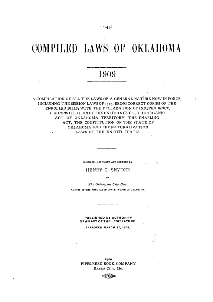 handle is hein.sstatutes/clokgnat0001 and id is 1 raw text is: THE
COMPILED LAWS OF OKLAHOMA

1909

A COMPILATION OF ALL THE LAWS OF A GENERAL NATURE NOW IN FORCE,
INCLUDING THE SESSION LAWS OF 1909, BEING CORRECT COPIES OF THE
ENROLLED BILLS; WITH THE DECLARATION OF INDEPENDENCE,
THE CONSTITUTION OF THE UNITED STATES, THE ORGANIC
ACT OF OKLAHOMA TERRITORY, THE ENABLING
ACT, THE CONSTITUTION OF THE STATE OF
OKLAHOMA AND THE NATURALIZATION
LAWS OF THE UNITED STATES  I

COMPILED, ARRANGED AND INDEXED BY
HENRY G. SNYDER
OF
The Oklahoia City Bar,
AUTHOR OF THE ANNOTATED CONSTITUTION OF OKLAHOMA.

PUBLISHED BY AUTHORITY
OFAN ACTOF THE LEGISLATURE
APPROVED MARCH 27, 1909.
1909
PIPES-REED BOOK COMPANY
KANSAS CITY, MO.


