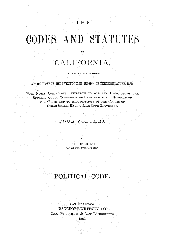 handle is hein.sstatutes/clotwen0001 and id is 1 raw text is: THE
COPES AND STATUTES
OF
CALIFORNIA,
AS AMENDED AND IN FORCE
AT THE CLOSE OF THE TWENTY-SIXTH SESSION OF THE LEGISLATURE, 1885,
WITH NOTES CONTAINING REFERENCES TO ALL THE DECISIONS OF THE
SUPREME COURT CONSTRUING OR ILLUSTRATING THE SECTIONS OF
THE CODES, AND To ADJUDICATIONS OF THE COURTS OF
OTHER STATES HAVING LIKE CODE PROVISIONS,
IN
FOUR VOLUMES,
BY
F. P. DEERING,
Of the San Prancisco Bar.

POLITICAL CODE.
SAN FRANcIscO:
3ANCROFT-WHITNEY CO.
LAW PUBLISIERS & LAW BOOKSELLERS.
1886.,


