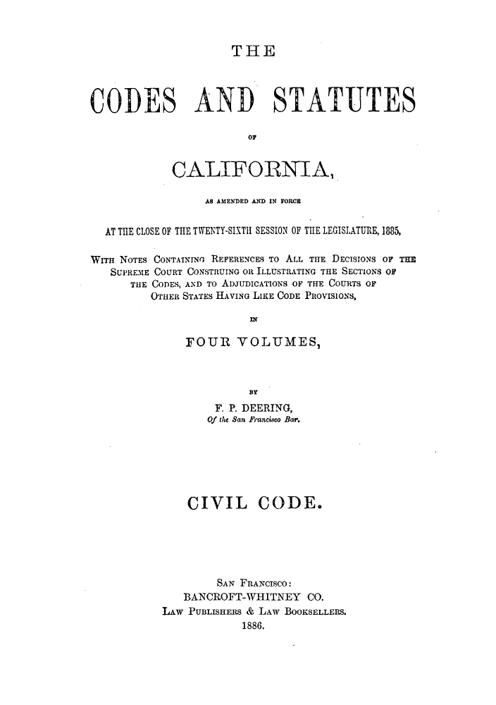 handle is hein.sstatutes/clotwen0002 and id is 1 raw text is: THE
CODES AND STATUTES
or
CALIFORNIA,
AS AMENDED AN~D IN FORCE
AT THE CLOSE OF THE TWENTY-SIXTH SESSION OF THE LEGISLATURE, 1885,
WITH NOTES CONTAINING REFERENCES TO ALL THE DECISIONS OF THE
SUPREME COURT CONSTRUING OR ILLUSTRATING THE SECTIONS OF
THE CODES, AND To ADJUDICATIONS OF THE COURTS OF
OTHER STATES HIAVING LIKE CODE PROVISIONS,
IN
FOUR VOLUMES,
BY
F. P. DEERING,
Of the San Francisco Bar.

CIVIL CODE.
SAN FRANCISCO:
BANCROFT-WHITNEY CO.
LAw PUBLISHERS & LAW BOOKSELLERS.
1886.


