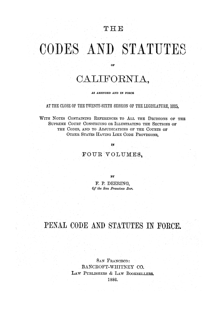 handle is hein.sstatutes/clotwen0004 and id is 1 raw text is: THE
CODES AND STATUTES
OF
CALIFORNIA,
AS AMENDED AND IN FORCE
AT THE CLOSE OF THE TWENTY-SIXTH SESSION OF THE LEGISLATURE, 1885,
WITH NOTES CONTAINING REFERENCES To ALL THE DECISIONS OF THE
SUPREME COURT CONSTRUING OR ILLUSTRATING THE SECTIONS OF
THE CODES, AND TO ADJUDICATIONS OF THE COURTS OF
OTHER STATES HAVING LIKE CODE PROVISIONS,
FOUR VOLUMESI
F. P. DEERING,
Of the San Prancisco Bar.
PENAL CODE AND STATUTES IN FORCE.
SAN FRANCISCO!
BANCROFT-WHITNEY CO.
LAw PUBLISHERS & LAW BOOKSELLE1LS.
1886.


