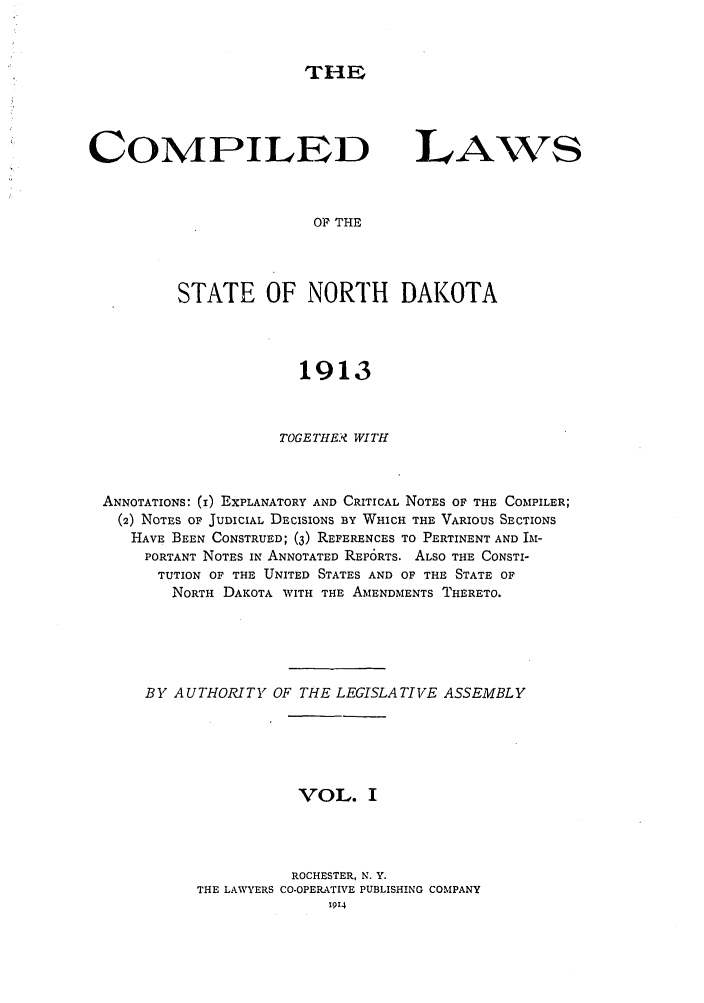 handle is hein.sstatutes/clsenata0001 and id is 1 raw text is: THE

COMPILED

LAW~S

OF THE

STATE OF NORTH DAKOTA
1913
TOGETHE.  WITH
ANNOTATIONS: (1) EXPLANATORY AND CRITICAL NOTES OF THE COMPILER;
(2) NOTES OF JUDICIAL DECISIONS BY WHICH THE VARIOUS SECTIONS
HAVE BEEN CONSTRUED; (3) REFERENCES TO PERTINENT AND IM-
PORTANT NOTES IN ANNOTATED REP6RTS. ALSO THE CONSTI-
TUTION OF THE UNITED STATES AND OF THE STATE OF
NORTH DAKOTA WITH THE AMENDMENTS THERETO.
BY AUTHORITY OF THE LEGISLATIVE ASSEMBLY
VOL. I
ROCHESTER, N. Y.
THE LAWYERS CO-OPERATIVE PUBLISHING COMPANY
1914


