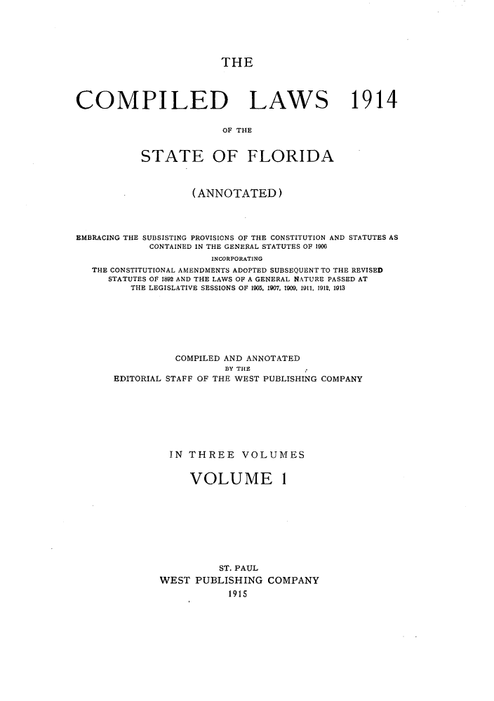 handle is hein.sstatutes/clsflori0001 and id is 1 raw text is: THE
COMPILED LAWS 1914
OF THE
STATE OF FLORIDA
(ANNOTATED)
EMBRACING THE SUBSISTING PROVISIONS OF THE CONSTITUTION AND STATUTES AS
CONTAINED IN THE GENERAL STATUTES OF 1900
INCORPORATING
THE CONSTITUTIONAL AMENDMENTS ADOPTED SUBSEQUENT TO THE REVISED
STATUTES OF 1892 AND THE LAWS OF A GENERAL NATURE PASSED AT
THE LEGISLATIVE SESSIONS OF 1905, 1907, 1909. 1911, 1912, 1913
COMPILED AND ANNOTATED
BY THE
EDITORIAL STAFF OF THE WEST PUBLISHING COMPANY
IN THREE VOLUMES

VOLUME

1

ST. PAUL
WEST PUBLISHING COMPANY
1915


