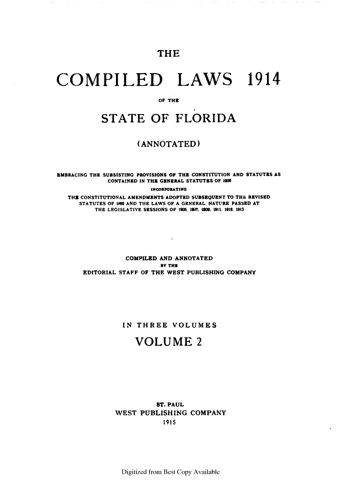 handle is hein.sstatutes/clsflori0002 and id is 1 raw text is: THE
COMPILED LAWS 1914
OF THE
STATE OF FLORIDA
(ANNOTATED)
EMBRACING THE SUBSISTING PROVISIONS OF THE CONSTITUTION AND STATUTES AS
CONTAINED IN THE GENERAL STATUTES OF 1906
INCORPORATING
THE CONSTITUTIONAL AMENDMENTS ADOPTED SUBSEQUENT TO THE REVISED
STATUTES OF 1M AND TIlE LAWS OF A GENERAL NATURE PASSED AT
THE LEGISLATIVE SESSIONS OF 1905, 11W 0BM. 1911. 1913, 1913
COMPILED AND ANNOTATED
BY TEE
EDITORIAL STAFF OF THE WEST PUBLISHING COMPANY
IN THREE VOLUMES
VOLUME 2
ST. PAUL
WEST PUBLISHING COMPANY
1915

Digitized from Best Copy Available


